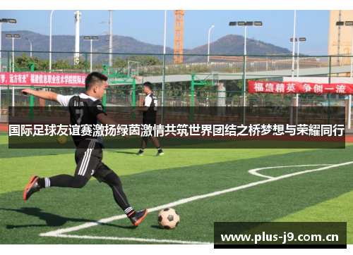 国际足球友谊赛激扬绿茵激情共筑世界团结之桥梦想与荣耀同行 国际足球友谊赛激扬绿茵激情共筑世界团结之桥梦想与荣耀同行